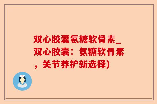 双心胶囊氨糖软骨素_双心胶囊：氨糖软骨素，关节养护新选择)