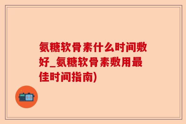 氨糖软骨素什么时间敷好_氨糖软骨素敷用最佳时间指南)