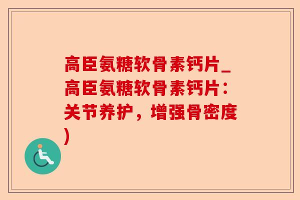 高臣氨糖软骨素钙片_高臣氨糖软骨素钙片：关节养护，增强骨密度)