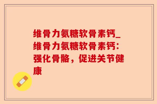 维骨力氨糖软骨素钙_维骨力氨糖软骨素钙：强化骨骼，促进关节健康