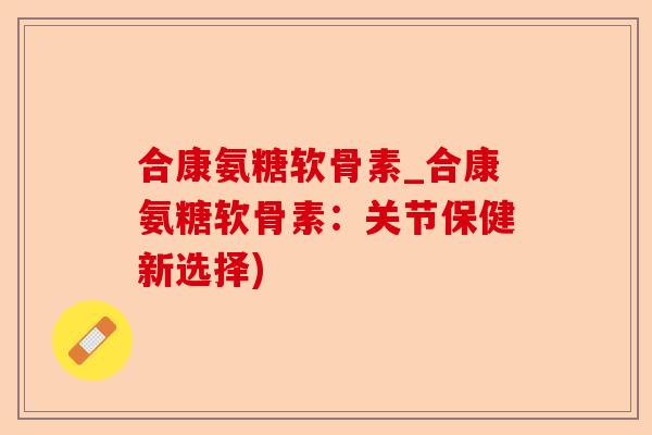 合康氨糖软骨素_合康氨糖软骨素：关节保健新选择)