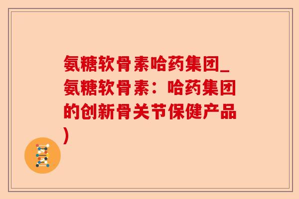 氨糖软骨素哈药集团_氨糖软骨素：哈药集团的创新骨关节保健产品)