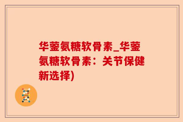 华蓥氨糖软骨素_华蓥氨糖软骨素：关节保健新选择)