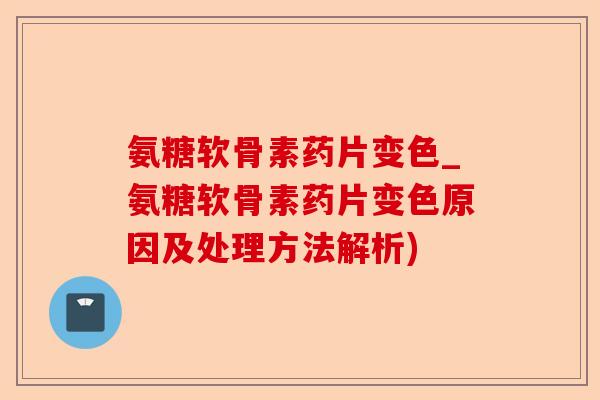 氨糖软骨素药片变色_氨糖软骨素药片变色原因及处理方法解析)