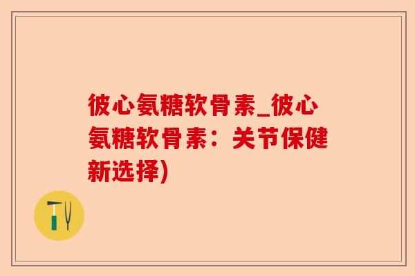 彼心氨糖软骨素_彼心氨糖软骨素：关节保健新选择)