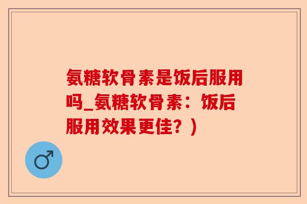 氨糖软骨素是饭后服用吗_氨糖软骨素：饭后服用效果更佳？)
