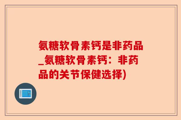 氨糖软骨素钙是非药品_氨糖软骨素钙：非药品的关节保健选择)