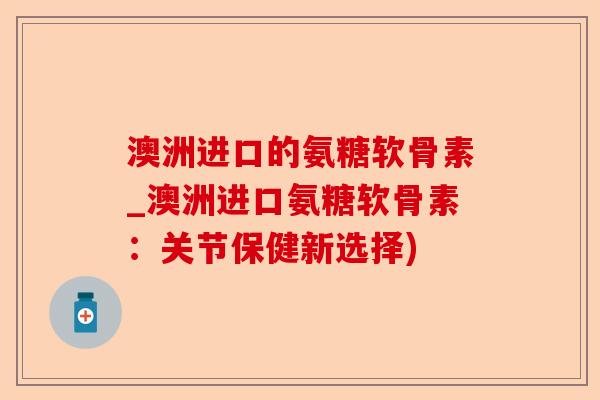 澳洲进口的氨糖软骨素_澳洲进口氨糖软骨素：关节保健新选择)