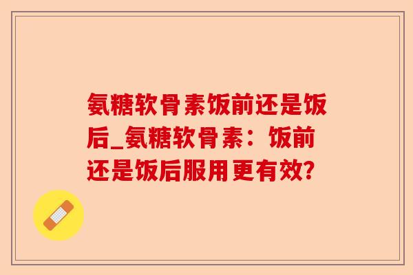 氨糖软骨素饭前还是饭后_氨糖软骨素：饭前还是饭后服用更有效？
