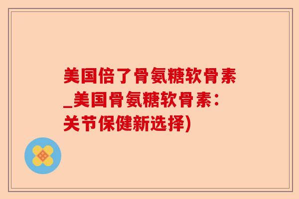 美国倍了骨氨糖软骨素_美国骨氨糖软骨素：关节保健新选择)