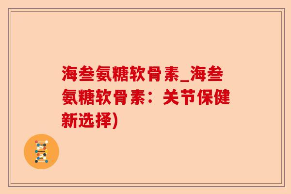 海叁氨糖软骨素_海叁氨糖软骨素：关节保健新选择)