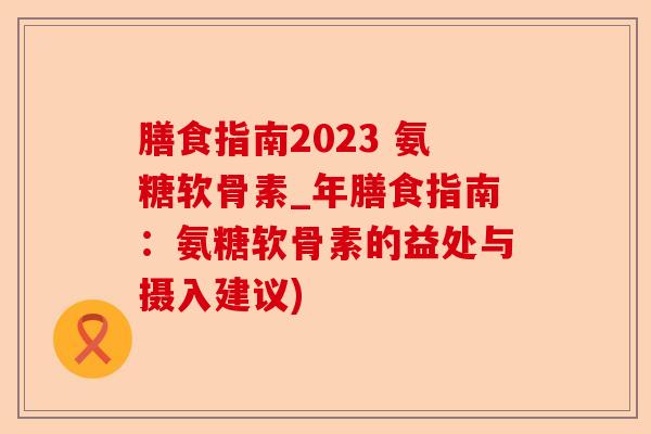 膳食指南2023 氨糖软骨素_年膳食指南：氨糖软骨素的益处与摄入建议)