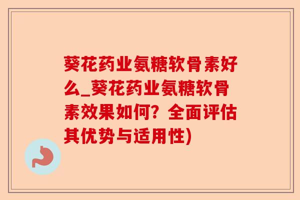 葵花药业氨糖软骨素好么_葵花药业氨糖软骨素效果如何？全面评估其优势与适用性)