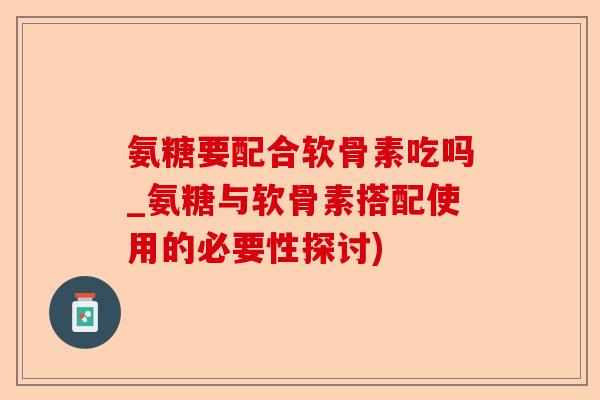 氨糖要配合软骨素吃吗_氨糖与软骨素搭配使用的必要性探讨)