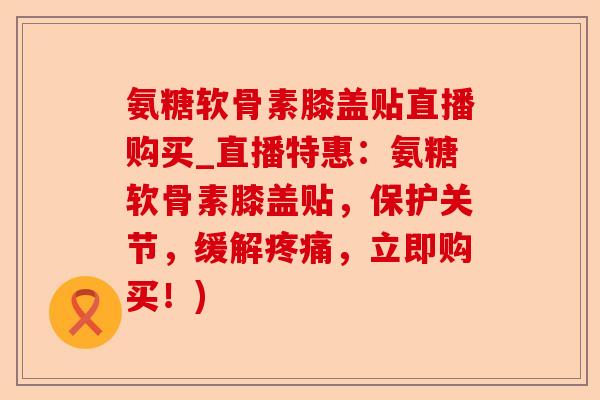 氨糖软骨素膝盖贴直播购买_直播特惠：氨糖软骨素膝盖贴，保护关节，缓解疼痛，立即购买！)
