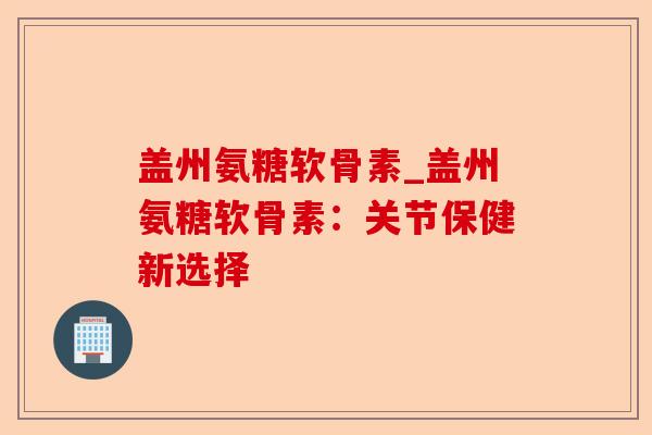 盖州氨糖软骨素_盖州氨糖软骨素：关节保健新选择