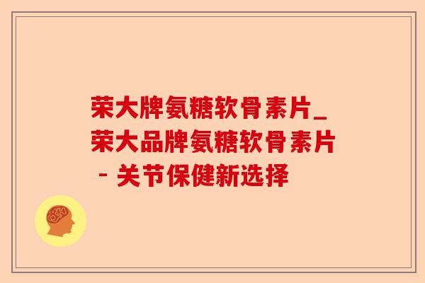 荣大牌氨糖软骨素片_荣大品牌氨糖软骨素片 - 关节保健新选择