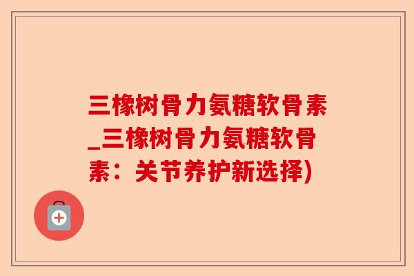 三橡树骨力氨糖软骨素_三橡树骨力氨糖软骨素：关节养护新选择)