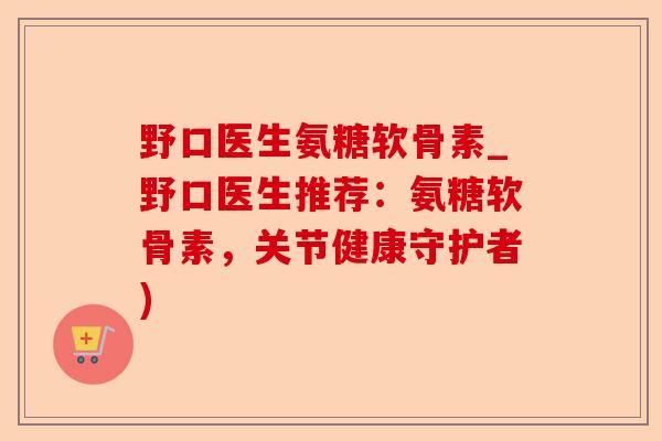 野口医生氨糖软骨素_野口医生推荐：氨糖软骨素，关节健康守护者)