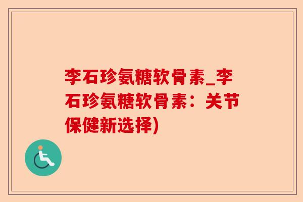 李石珍氨糖软骨素_李石珍氨糖软骨素：关节保健新选择)