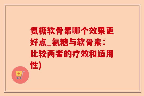 氨糖软骨素哪个效果更好点_氨糖与软骨素：比较两者的疗效和适用性)