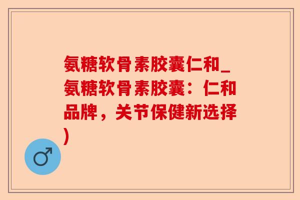氨糖软骨素胶囊仁和_氨糖软骨素胶囊：仁和品牌，关节保健新选择)