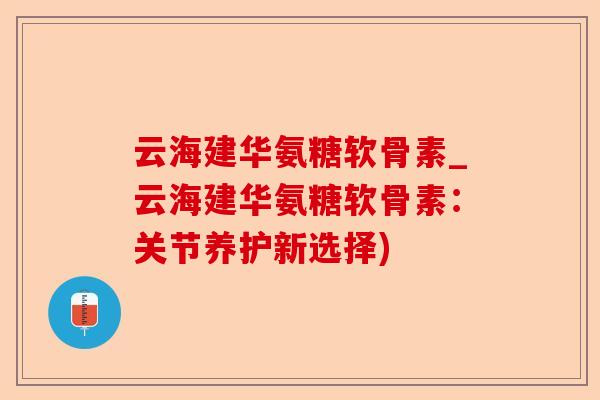 云海建华氨糖软骨素_云海建华氨糖软骨素：关节养护新选择)