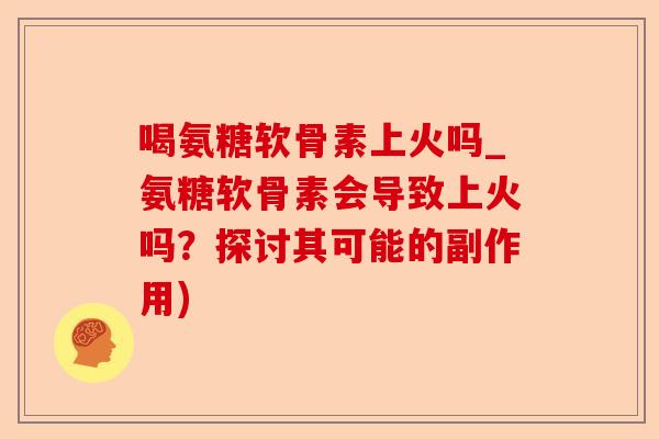喝氨糖软骨素上火吗_氨糖软骨素会导致上火吗？探讨其可能的副作用)