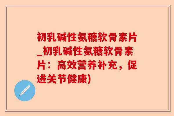 初乳碱性氨糖软骨素片_初乳碱性氨糖软骨素片：高效营养补充，促进关节健康)