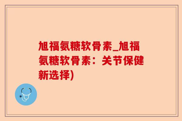旭福氨糖软骨素_旭福氨糖软骨素：关节保健新选择)