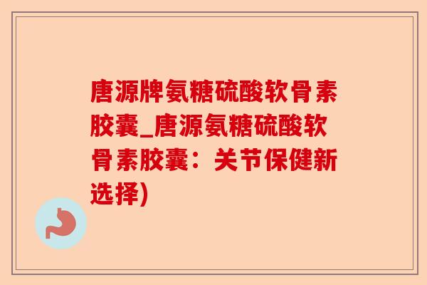 唐源牌氨糖硫酸软骨素胶囊_唐源氨糖硫酸软骨素胶囊：关节保健新选择)