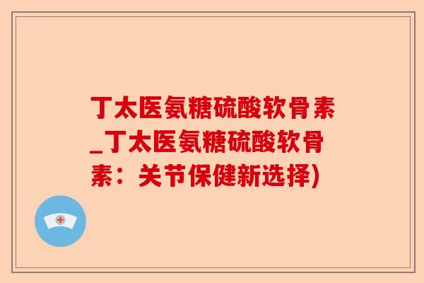 丁太医氨糖硫酸软骨素_丁太医氨糖硫酸软骨素：关节保健新选择)