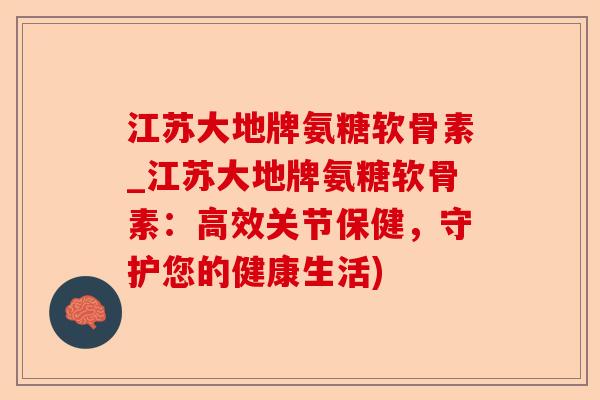江苏大地牌氨糖软骨素_江苏大地牌氨糖软骨素：高效关节保健，守护您的健康生活)