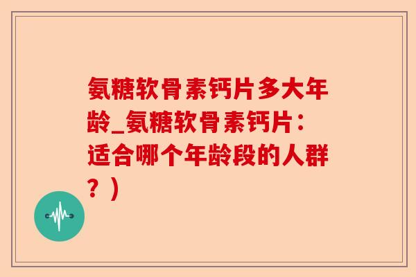 氨糖软骨素钙片多大年龄_氨糖软骨素钙片：适合哪个年龄段的人群？)