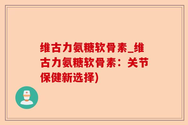 维古力氨糖软骨素_维古力氨糖软骨素：关节保健新选择)