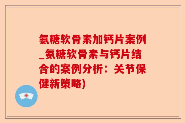 氨糖软骨素加钙片案例_氨糖软骨素与钙片结合的案例分析：关节保健新策略)