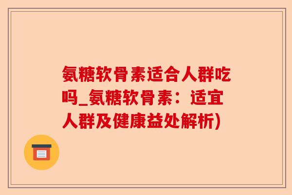 氨糖软骨素适合人群吃吗_氨糖软骨素：适宜人群及健康益处解析)