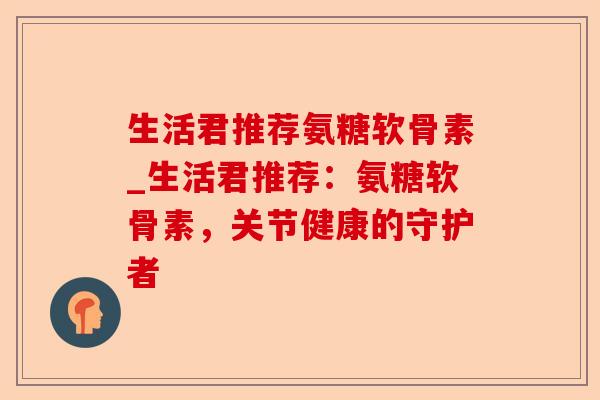 生活君推荐氨糖软骨素_生活君推荐：氨糖软骨素，关节健康的守护者