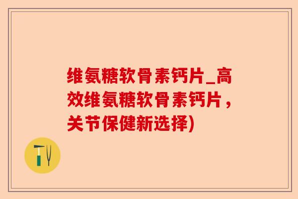 维氨糖软骨素钙片_高效维氨糖软骨素钙片，关节保健新选择)