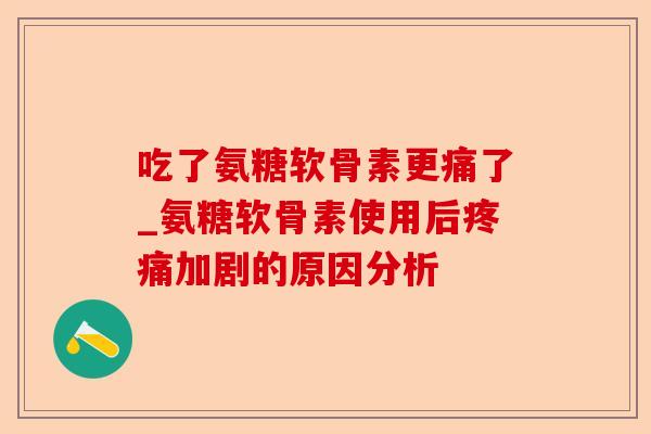 吃了氨糖软骨素更痛了_氨糖软骨素使用后疼痛加剧的原因分析