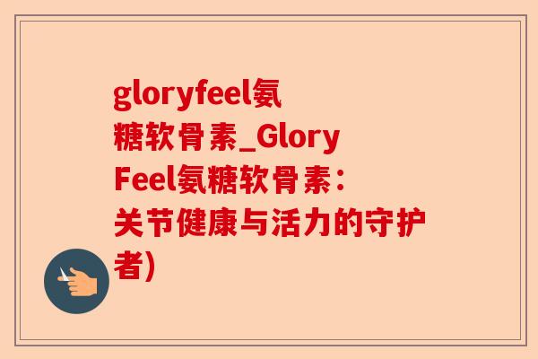 gloryfeel氨糖软骨素_GloryFeel氨糖软骨素：关节健康与活力的守护者)