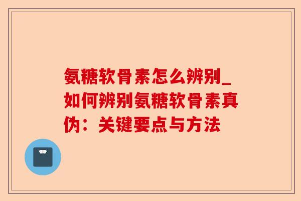 氨糖软骨素怎么辨别_如何辨别氨糖软骨素真伪:关键要点与方法 氨糖软骨素怎么辨别_如何辨别氨糖软骨素真伪:关键要点与方法