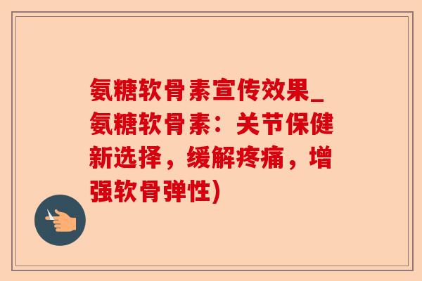 氨糖软骨素宣传效果_氨糖软骨素：关节保健新选择，缓解疼痛，增强软骨弹性)