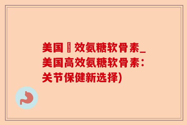 美国強效氨糖软骨素_美国高效氨糖软骨素：关节保健新选择)