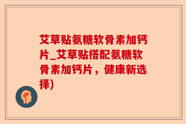 艾草贴氨糖软骨素加钙片_艾草贴搭配氨糖软骨素加钙片，健康新选择)
