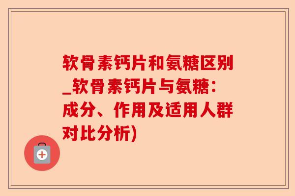 软骨素钙片和氨糖区别_软骨素钙片与氨糖：成分、作用及适用人群对比分析)