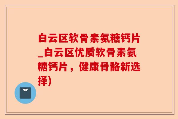 白云区软骨素氨糖钙片_白云区优质软骨素氨糖钙片，健康骨骼新选择)