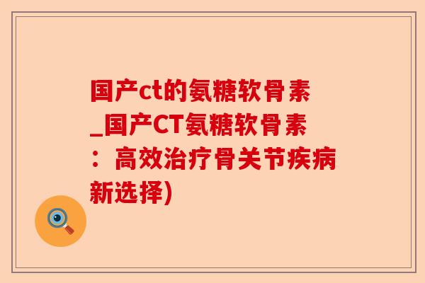 国产ct的氨糖软骨素_国产CT氨糖软骨素：高效治疗骨关节疾病新选择)