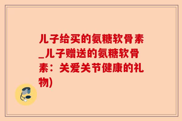 儿子给买的氨糖软骨素_儿子赠送的氨糖软骨素：关爱关节健康的礼物)