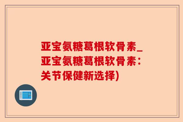 亚宝氨糖葛根软骨素_亚宝氨糖葛根软骨素：关节保健新选择)
